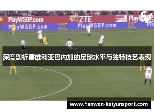 深度剖析塞维利亚巴内加的足球水平与独特技艺表现