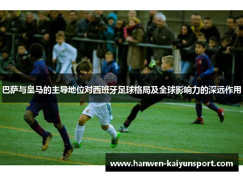 巴萨与皇马的主导地位对西班牙足球格局及全球影响力的深远作用