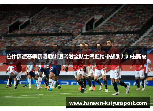 拉什福德赛季初激励讲话激发全队士气迎接挑战助力冲击新高