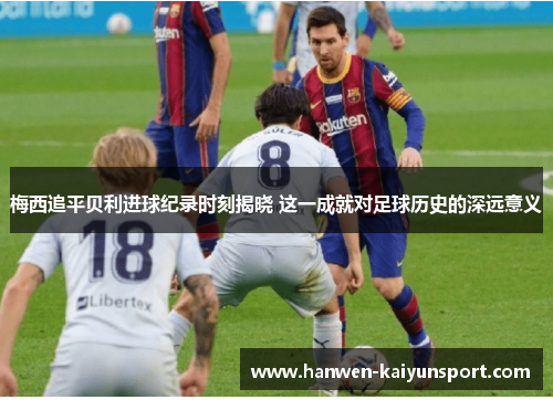 梅西追平贝利进球纪录时刻揭晓 这一成就对足球历史的深远意义