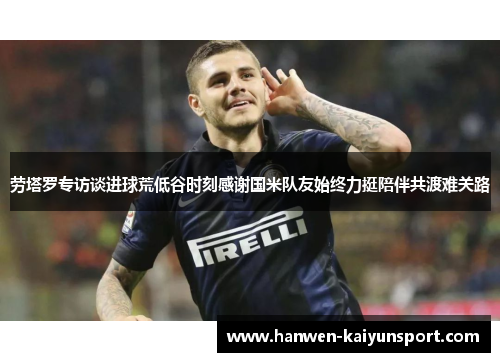 劳塔罗专访谈进球荒低谷时刻感谢国米队友始终力挺陪伴共渡难关路