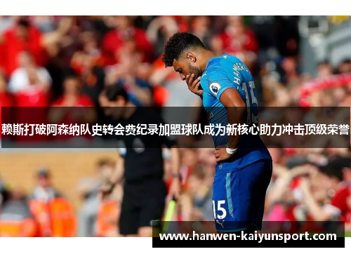赖斯打破阿森纳队史转会费纪录加盟球队成为新核心助力冲击顶级荣誉
